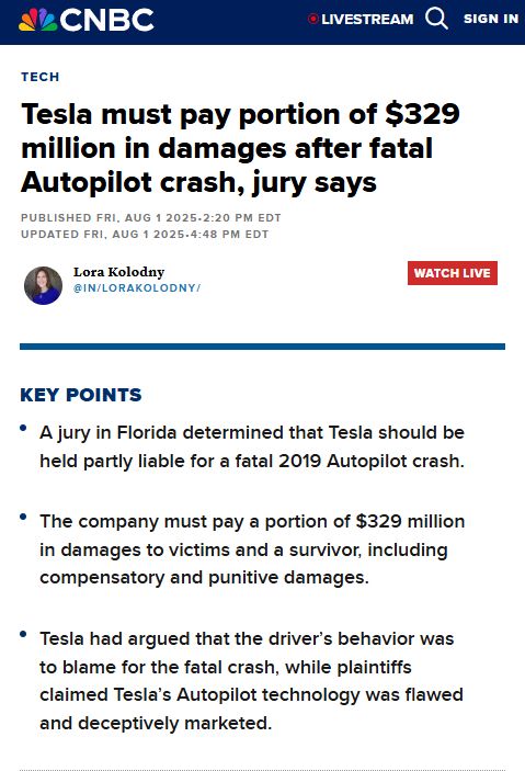 CNBC Lora Kolodny article: Tesla must pay portion of $329 million in damages after fatal Autopilot crash, jury says

Key Points
A jury in Florida determined that Tesla should be held partly liable for a fatal 2019 Autopilot crash.
The company must pay a portion of $329 million in damages to victims and a survivor, including compensatory and punitive damages.
Tesla had argued that the driver’s behavior was to blame for the fatal crash, while plaintiffs claimed Tesla’s Autopilot technology was flawed and deceptively marketed.