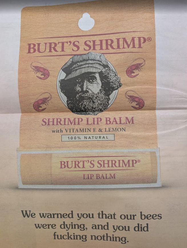 BURT'S SHRIMP®
SHRIMP LIP BALM with VITAMIN E & LEMON
100% NATURAL
BURT'S SHRIMP®
LIP BALM
We warned you that our bees were dying, and you did fucking nothing.