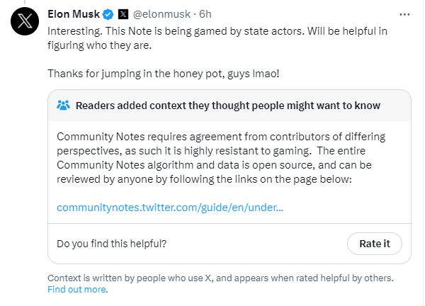Elon responding to the fact that he was community noted, saying "Interesting. This Note is being gamed by state actors. Will be helpful in figuring who they are. 

Thanks for jumping in the honey pot, guys lmao!"

Community Notes responds: "Community Notes requires agreement from contributors of differing perspectives, as such it is highly resistant to gaming.  The entire Community Notes algorithm and data is open source, and can be reviewed by anyone by following the links on the page below:"