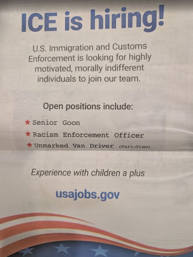 ICE is hiring!
U.S. Immigration and Customs Enforcement is looking for highly motivated, morally indifferent individuals to join our team.
Open positions include:
★Senior Goon
★Racism Enforcement Officer
★ Unmarked Van Driver (Part-Time)
Experience with children a plus
usajobs.gov