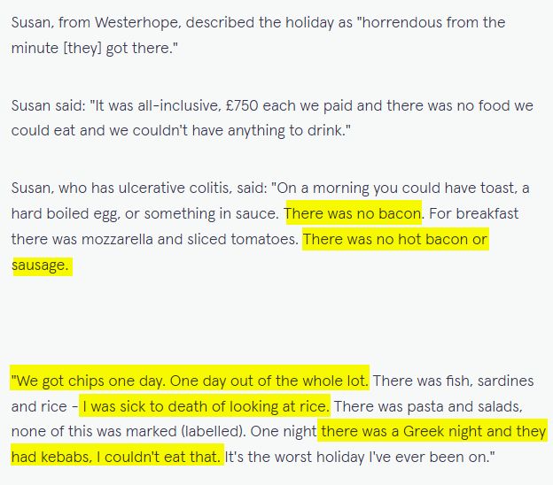 Susan, from Westerhope, described the holiday as "horrendous from the minute [they] got there."

Susan said: "It was all-inclusive, £750 each we paid and there was no food we could eat and we couldn't have anything to drink."

Susan, who has ulcerative colitis, said: "On a morning you could have toast, a hard boiled egg, or something in sauce. There was no bacon. For breakfast there was mozzarella and sliced tomatoes. There was no hot bacon or sausage.

"We got chips one day. One day out of the whole lot. There was fish, sardines and rice - I was sick to death of looking at rice. There was pasta and salads, none of this was marked (labelled). One night there was a Greek night and they had kebabs, I couldn't eat that. It's the worst holiday I've ever been on."