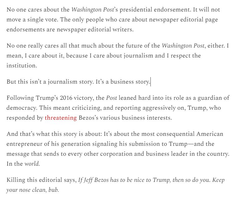 No one cares about the Washington Post’s presidential endorsement. It will not move a single vote. The only people who care about newspaper editorial page endorsements are newspaper editorial writers.

No one really cares all that much about the future of the Washington Post, either. I mean, I care about it, because I care about journalism and I respect the institution.

But this isn’t a journalism story. It’s a business story.

Following Trump’s 2016 victory, the Post leaned hard into its role as a guardian of democracy. This meant criticizing, and reporting aggressively on, Trump, who responded by threatening Bezos’s various business interests.

And that’s what this story is about: It’s about the most consequential American entrepreneur of his generation signaling his submission to Trump—and the message that sends to every other corporation and business leader in the country. In the world.

Killing this editorial says, If Jeff Bezos has to be nice to Trump, then so do you. Keep your nose clean, bub.