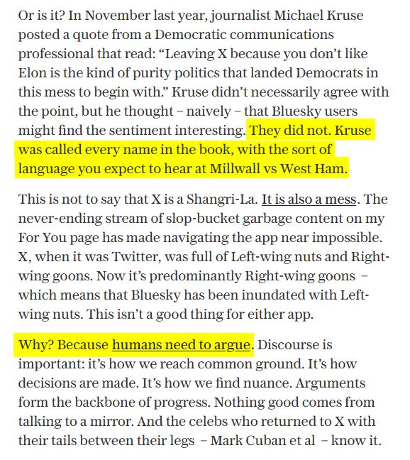 Or is it? In November last year, journalist Michael Kruse posted a quote from a Democratic communications professional that read: “Leaving X because you don’t like Elon is the kind of purity politics that landed Democrats in this mess to begin with.” Kruse didn’t necessarily agree with the point, but he thought – naively – that Bluesky users might find the sentiment interesting. They did not. Kruse was called every name in the book, with the sort of language you expect to hear at Millwall vs West Ham. 
This is not to say that X is a Shangri-La. It is also a mess. The never-ending stream of slop-bucket garbage content on my For You page has made navigating the app near impossible. X, when it was Twitter, was full of Left-wing nuts and Right-wing goons. Now it’s predominantly Right-wing goons  – which means that Bluesky has been inundated with Left-wing nuts. This isn’t a good thing for either app. 
Why? Because humans need to argue. Discourse is important: it’s how we reach common ground. It’s how decisions are made. It’s how we find nuance. Arguments form the backbone of progress. Nothing good comes from talking to a mirror. And the celebs who returned to X with their tails between their legs  – Mark Cuban et al  – know it. 