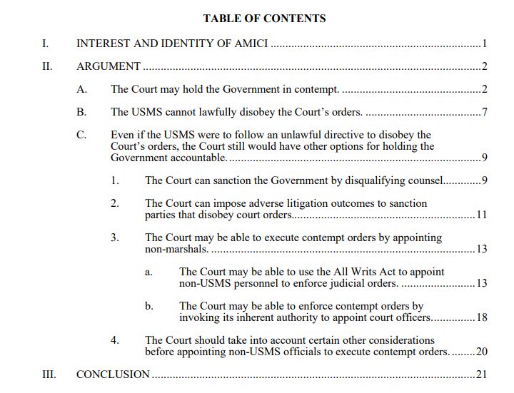 TABLE OF CONTENTS
I. INTEREST AND IDENTITY OF AMICI .......................................................................1
II. ARGUMENT ..................................................................................................................2
A. The Court may hold the Government in contempt. ...............................................2
B. The USMS cannot lawfully disobey the Court’s orders. .......................................7
C. Even if the USMS were to follow an unlawful directive to disobey the
Court’s orders, the Court still would have other options for holding the
Government accountable......................................................................................9
1. The Court can sanction the Government by disqualifying counsel.............9
2. The Court can impose adverse litigation outcomes to sanction
parties that disobey court orders..............................................................11
3. The Court may be able to execute contempt orders by appointing
non-marshals. .........................................................................................13
a. The Court may be able to use the All Writs Act to appoint
non-USMS personnel to enforce judicial orders. .........................13
b. The Court may be able to enforce contempt orders by
invoking its inherent authority to appoint court officers...............18
4. The Court should take into account certain other considerations
before appointing non-USMS officials to execute contempt orders. ........20
III. CONCLUSION .............................................................................................................21