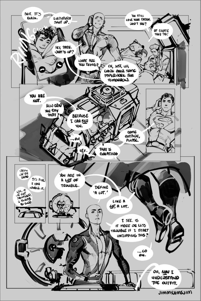 PAGE 2 

Lex's phone rings. It's Clark! Lex has chosen a sleepy bedhead picture for Clark's icon and it's very cute

LEX: SHIT. IT'S CLARK. EVERYBODY SHUT UP. (answering phone) HEY, BABE. WHAT'S UP?

CLARK: (over the phone) WHAT ARE YOU DOING?

LEX: OH, JUST, UH, GOING OVER SOME PAPERWORK FOR TOMORROW.

(in the background, the joker is fretting over the hyenas)

JOKER: YOU STILL LOVE YOUR DADDY, DON'T YOU?

HARLEY: OF COURSE THEY DO!

(our first exterior shot shows that the three villains are inside some kind of heavily armored personnel carrier. the exterior of the APC says ice cream. flawless camouflage. clark/superman's shadow is visible on the outside of the vehicle)

CLARK: YOU ARE NOT.

LEX: HOW CAN YOU SAY THAT?

CLARK: BECAUSE I CAN SEE YOU.

LEX: ...oh

CLARK: LEX

LEX: THAT IS CHEATING

CLARK: COME OUTSIDE, PLEASE

(view outside the hatch for the apc. its occupants are having an argument)

JOKER: WELL, WE'RE DEAD

LEX: IT'S FINE. I CAN HANDLE IT

JOKER: LEX, IF WE GET SQUISHED, I SWEAR TO GOD

(lex emerges from the hatch to find clark floating above him)

CLARK: YOU ARE IN A LOT OF TROUBLE

LEX: DEFINE 'A LOT'

CLARK: LIKE A LOT, A LOT

LEX: I SEE. IS IT MORE OR LESS TROUBLE IF I START UNZIPPING THIS (he begins to unzip his bodysuit

CLARK: ...GO ON

JOKER: OH, NOW I UNDERSTAND THE OUTFIT