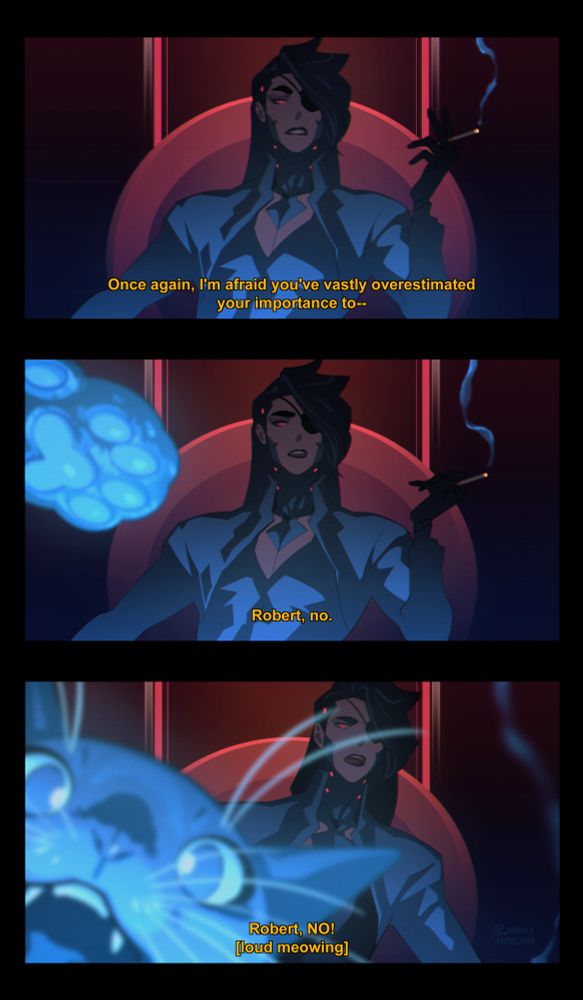 three-panel comic composed of fake screenshots. the comic is laid out as if the reader is on the receiving end of a video call

PANEL ONE
vex is facing the camera, looking very intimidating. he is holding a cigarette in a dimly-lit room. the end of the cigarette and vex's cybernetics are glowing in a menacing way

vex: once again, i'm afraid you've vastly overestimated your importance to--

PANEL TWO
a cat paw looms very large in the foreground, clearly batting at the camera. vex now looks concerned

vex: robert, no

PANEL THREE
robert the cat's face takes up half of the panel as he meows directly into the screen. vex is leaning around robert and is probably about to grab him

vex: robert, NO!
robert: LOUD MEOWING