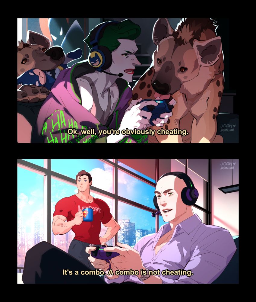 two-panel screenshot style comic of the joker and lex luthor playing a video game together

PANEL ONE: the joker is sitting on the couch with his hyenas (bud and lou). he is very frustrated with whatever game he is playing! the hyenas are trying to get his attention--one is on the sofa next to him and the other is smashing a batman chew toy over the back of the couch. The joker is wearing batman earphones and a branded joker hoodie. Joker LLC actually has a very complex and sophisticated merchandising operation.

Joker: Ok, well, you're obviously cheating.

PANEL TWO: Lex Luthor in his penthouse, very not frustrated with the same game. Clark is standing in the background. Clark is wearing a LexCorp t-shirt and holding a Superman mug.

Lex: It's a combo. A combo is not cheating.