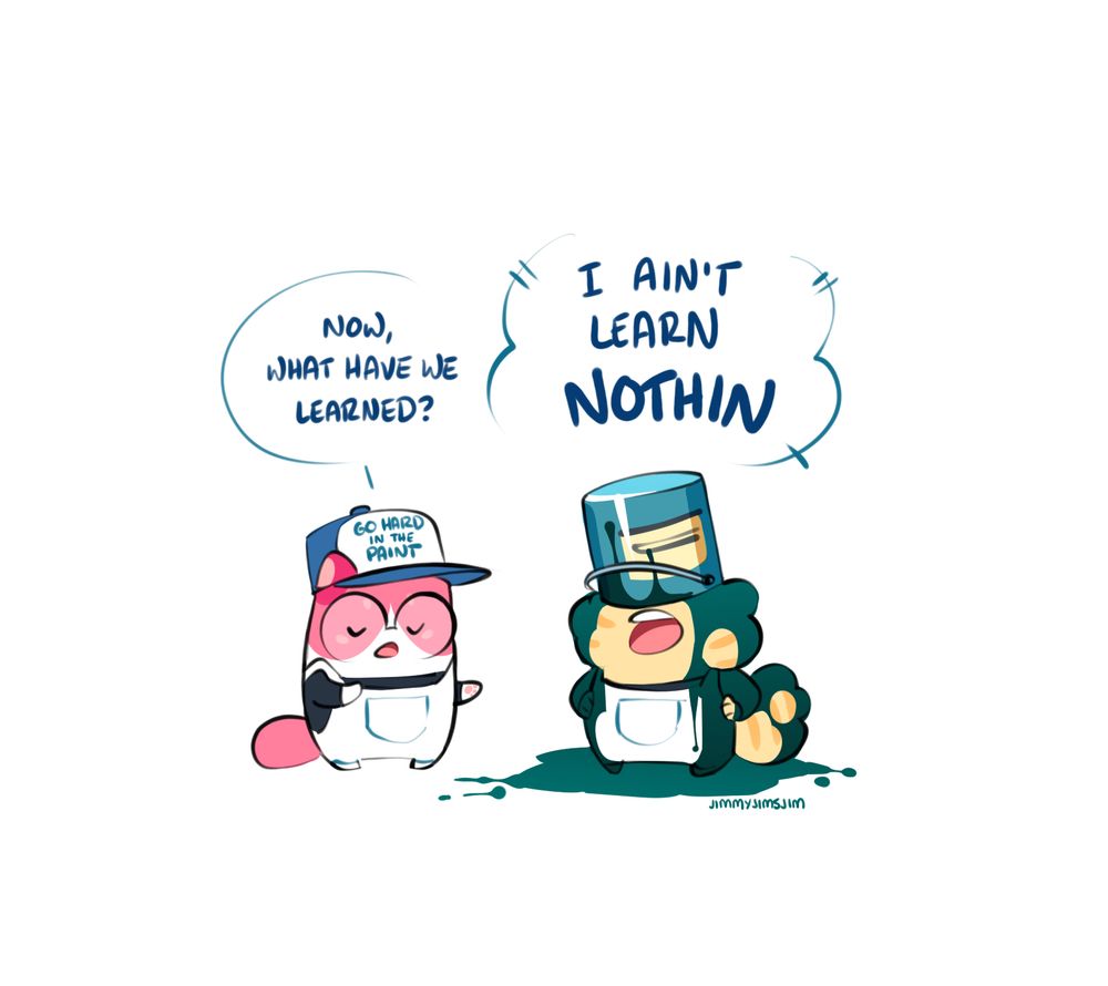 cartoon of two small cats who are dressed as painters

pink cat: now, what have we learned

yellow cat: (covered in paint, paint can on head) I AIN'T LEARN NOTHIN