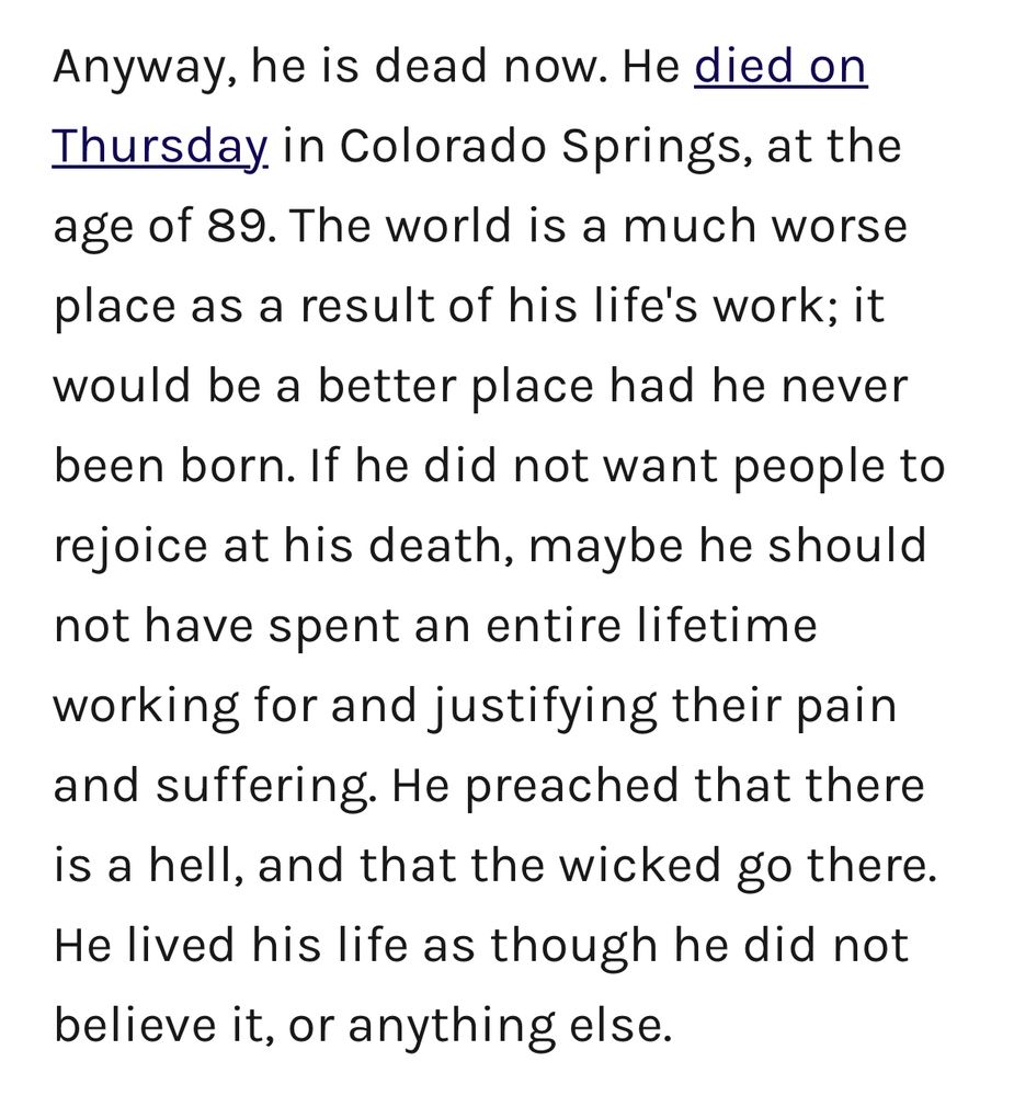 Anyway, he is dead now. He died on Thursday in Colorado Springs, at the age of 89. The world is a much worse place as a result of his life's work; it would be a better place had he never been born. If he did not want people to rejoice at his death, maybe he should not have spent an entire lifetime working for and justifying their pain and suffering. He preached that there is a hell, and that the wicked go there. He lived his life as though he did not believe it, or anything else.