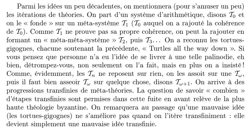Parmi les idées un peu décadentes, on mentionnera (pour s’amuser un peu) les itérations de théories. On part d’un système d’arithmétique, disons T0 et on le " fonde # sur un méta-système T1 (T0 auquel on a rajouté la cohérence de T0). Comme T1 ne prouve pas sa propre cohérence, on peut la rajouter en formant un " méta-méta-système # T2, puis T3. . . On a reconnu les tortues-gigognes, chacune soutenant la précédente, " Turtles all the way down # . Si vous pensez que personne n’a eu l’idée de se livrer à une telle palinodie, eh bien, détrompez-vous, non seulement on l’a fait, mais en plus on a insisté ! Comme, évidemment, les Tn ne reposent sur rien, on les assoit sur une Tω , puis il faut bien asseoir Tω sur quelque chose, disons Tω+1. On arrive à des progressions transfinies de méta-théories. La question de savoir "combien # d’étapes transfinies sont permises dans cette fuite en avant relève de la plus haute théologie byzantine.