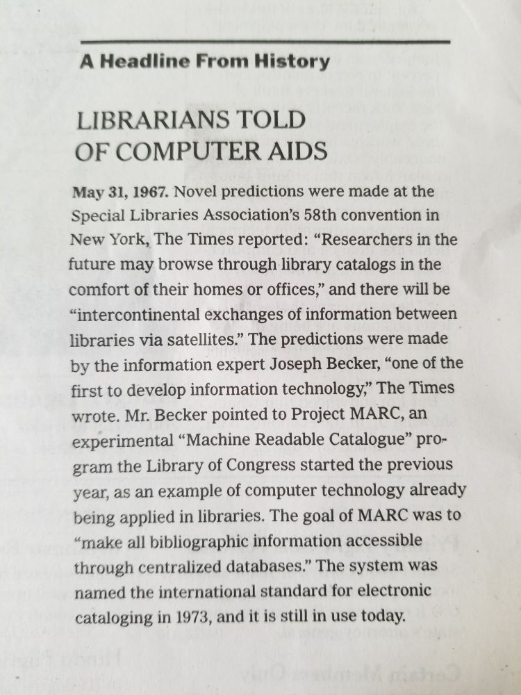 A Headline from History 
LIBRARIANS TOLD OF COMPUTER AIDS 
May 31, 1967. Novel predictions were made at the Special Libraries Association's 58th convention in New York, The Times reported: "Researchers in the future may browse through library catalogs in the comfort of their homes or offices," and there will be "intercontinental exchanges of information between libraries via satellites." The predictions were made by information  expert Joseph Becker, "one of the first to develop information technology," The Times wrote. Mr. Becker pointed to Project MARC, an experimental "Machine Readable Catalogue" program the Library of Congress started the previous year, as an example of computer technology already being applied in libraries. The goal of MARC was to "make all bibliographic information accessible through centralized databases." The system was named the international standard for electronic cataloging in 1973, and is still in use today.
