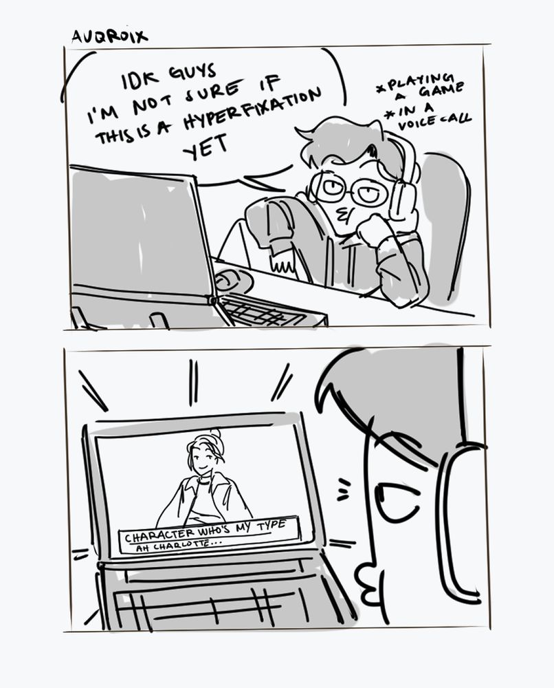 a grayscale doodle comic with two panels, the first one is of me at a table looking at a laptop bored. i have headphones on, in a call with friends, playing a game. there's a speech bubble with me saying "i don't know guys i'm not sure if this is a hyperfixation yet"

the second panel is a first person perspective and you can see a character on the screen with the text box with the title "Character who's my type" who is saying "ah charlotte...". it's implied that this character just showed up on screen. i am still looking with a bored expression