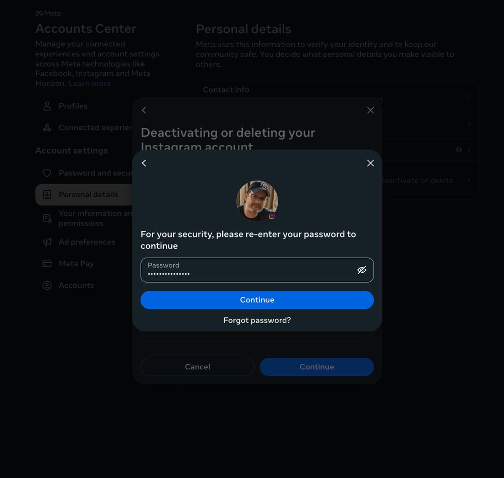 **Bildbeschreibung fuer Sehbehinderte:**

Das Bild zeigt einen Screenshot aus dem **Meta Accounts Center**, genauer gesagt aus dem Bereich zur Deaktivierung oder Loeschung eines Instagram-Kontos.

Im Vordergrund ist ein Popup-Fenster sichtbar mit folgendem Titel:
**„Deactivating or deleting your Instagram account“**
Darunter befindet sich ein rundes Profilbild eines Nutzers mit Cap und Brille.

Der Hinweistext lautet:

> **„For your security, please re-enter your password to continue“**

Darunter befindet sich ein Passwortfeld mit ausgeblendeten Zeichen (•••••••••), sowie ein **blauer Button mit der Aufschrift „Continue“** und ein Link darunter: **„Forgot password?“**

Im Hintergrund ist der Bereich „Personal details“ (Persoenliche Daten) aus den Einstellungen zu sehen. Auch Menuepunkte wie „Password and security“, „Ad preferences“, „Meta Pay“ und „Accounts“ sind am linken Rand sichtbar.

Insgesamt handelt es sich um einen Schritt zur Bestaetigung der Identitaet vor einer sensiblen Aktion – in diesem Fall die Deaktivierung oder Loeschung eines Instagram-Kontos.
