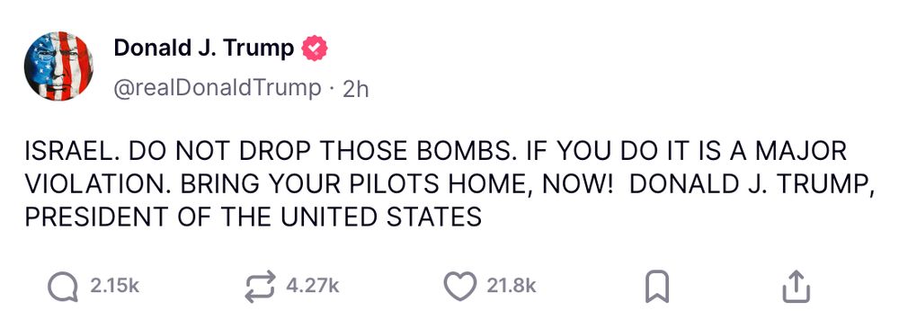 This image shows a social media post made to look like it's from U.S. President Donald J. Trump on the platform X (formerly Twitter). His handle is @realDonaldTrump, and the post appears to be made 2 hours ago.

The message is written in all caps and reads:

ISRAEL. DO NOT DROP THOSE BOMBS. IF YOU DO IT IS A MAJOR VIOLATION. BRING YOUR PILOTS HOME, NOW! DONALD J. TRUMP, PRESIDENT OF THE UNITED STATES

The post includes engagement statistics below:

2.15k comments

4.27k reposts

21.8k likes

Bookmark and share icons are also visible

The profile image shows an American flag wrapped around what looks like a human silhouette, and there’s a pink verified badge next to the name.