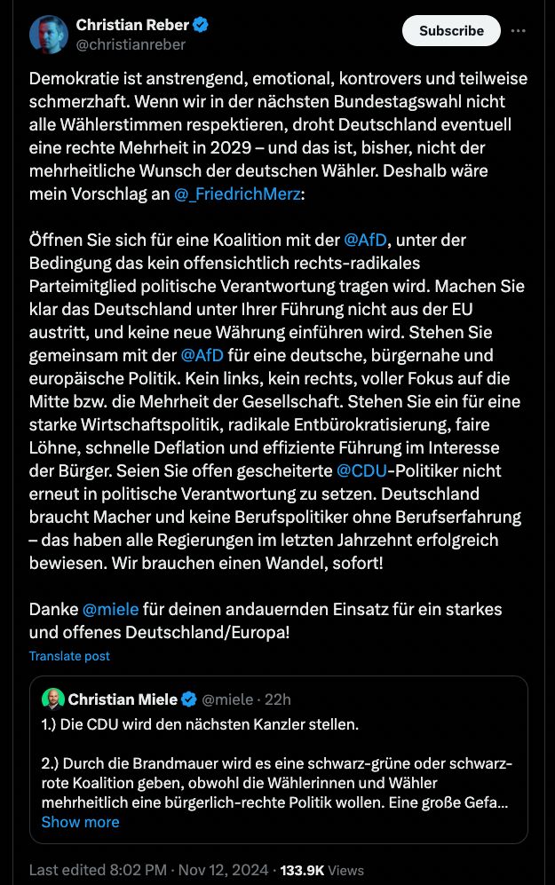 Tweet von Christian Reber

Demokratie ist anstrengend, emotional, kontrovers und teilweise
schmerzhaft. Wenn wir in der nächsten Bundestagswahl nicht
alle Wählerstimmen respektieren, droht Deutschland eventuell
eine rechte Mehrheit in 2029 - und das ist, bisher, nicht der
mehrheitliche Wunsch der deutschen Wähler. Deshalb wäre
mein Vorschlag an@_FriedrichMerz:

Öffnen Sie sich für eine Koalition mit der @AfD, unter der
Bedingung das kein offensichtlich rechts-radikales
Parteimitglied politische Verantwortung tragen wird. Machen Sie
klar das Deutschland unter Ihrer Führung nicht aus der EU
austritt, und keine neue Währung einführen wird. Stehen Sie
gemeinsam mit der @AfD für eine deutsche, bürgernahe und
europäische Politik. Kein links, kein rechts, voller Fokus auf die
Mitte bzw. die Mehrheit der Gesellschaft. Stehen Sie ein für eine
starke Wirtschaftspolitik, radikale Entbürokratisierung, faire
Löhne, schnelle Deflation und effiziente Führung im Interesse
der Bürger. Seien Sie offen gescheiterte @CDU-Politiker nicht
erneut in politische Verantwortung zu setzen. Deutschland
braucht Macher und keine Berufspolitiker ohne Berufserfahrung
- das haben alle Regierungen im letzten Jahrzehnt erfolgreich
bewiesen. Wir brauchen einen Wandel, sofort!

Danke @miele für deinen andauernden Einsatz für ein starkes
und offenes Deutschland/Europa!