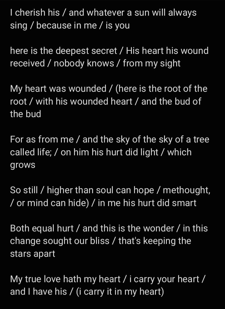 I cherish his / and whatever a sun will always sing / because in me / is you 

here is the deepest secret / His heart his wound received / nobody knows / from my sight 

My heart was wounded / (here is the root of the root / with his wounded heart / and the bud of the bud 

For as from me / and the sky of the sky of a tree called life; / on him his hurt did light / which grows 

So still / higher than soul can hope / methought, / or mind can hide) / in me his hurt did smart 

Both equal hurt / and this is the wonder / in this change sought our bliss / that's keeping the stars apart 

My true love hath my heart / i carry your heart / and I have his / (i carry it in my heart)