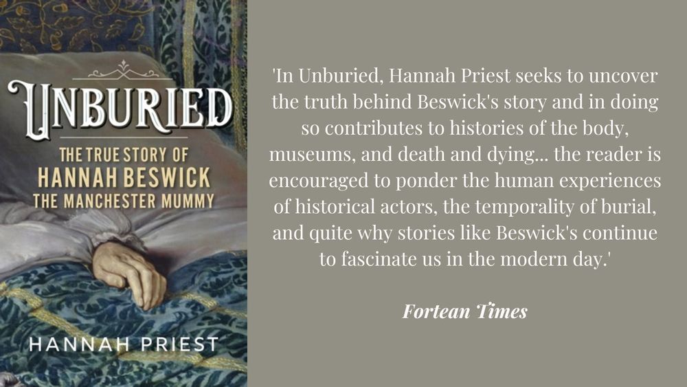 The cover of Unburied: The True Story of Hannah Beswick, the Manchester Mummy by Hannah Priest, next to a quote from the Fortean Times reading: "In Unburied, Hannah Priest seeks to uncover the truth behind Beswick's story and in doing so contributes to histories of the body, museums, and death and dying... the reader is encouraged to ponder the human experiences of historical actors, the temporality of burial, and quite why stories like Beswick's continue to fascinate us in the modern day."