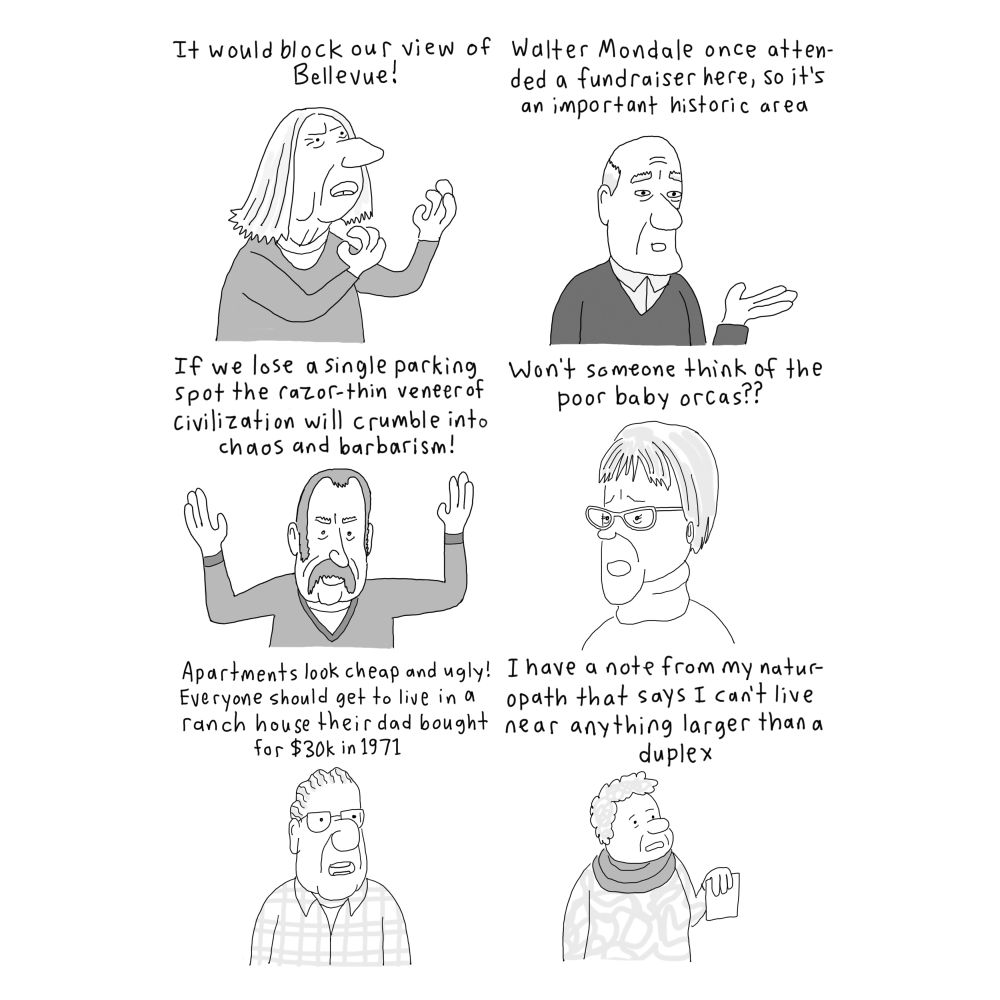 -it would block our view of Bellevue!
-Walter Mondale once attended a fundraiser here so it's an important historic area
-if we lose a single parking spot the razor-thin veneer of civilization will crumble into barbarism and chaos
-won't someone think of the poor baby orcas??
-apartment buildings look cheap and ugly! Everyone should get to live in a ranch house their dad bought for $30k in 1971
-I have a note from my naturopath that says I can't live near anything larger than a duplex
