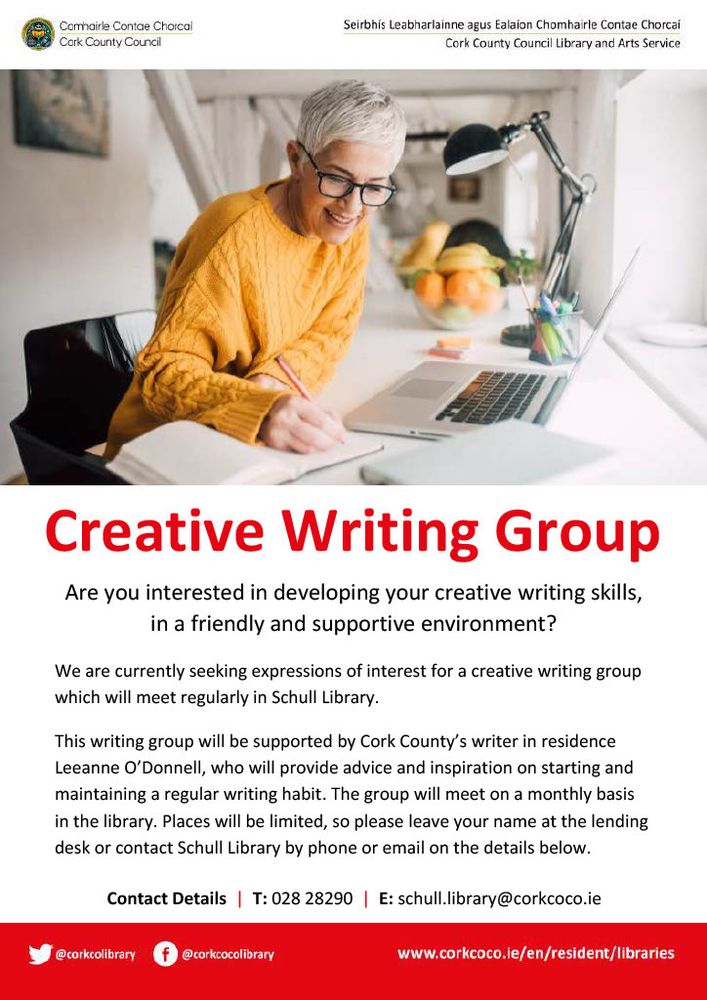 A photo of a woman in a yellow jumper sitting at a desk writing in a notebook. The text reads as follows:
Creative Writing Group. Are you interested in developing your creative writing skills, in a friendly and supportive environment? We are currently seeking expressions of interest for a creative writing group which will meet regularly in Schull Library.
This writing group will be supported by Cork County's writer in residence Leeanne O'Donnell, who will provide advice and inspiration on starting and maintaining a regular writing habit. The group will meet on a monthly basis in the library. Places will be limited, so please leave your name at the lending desk or contact Schull Library by phone or email on the details below.
Contact Details | Telephone: 028 28290. Email: schull.library@corkcoco.ie
