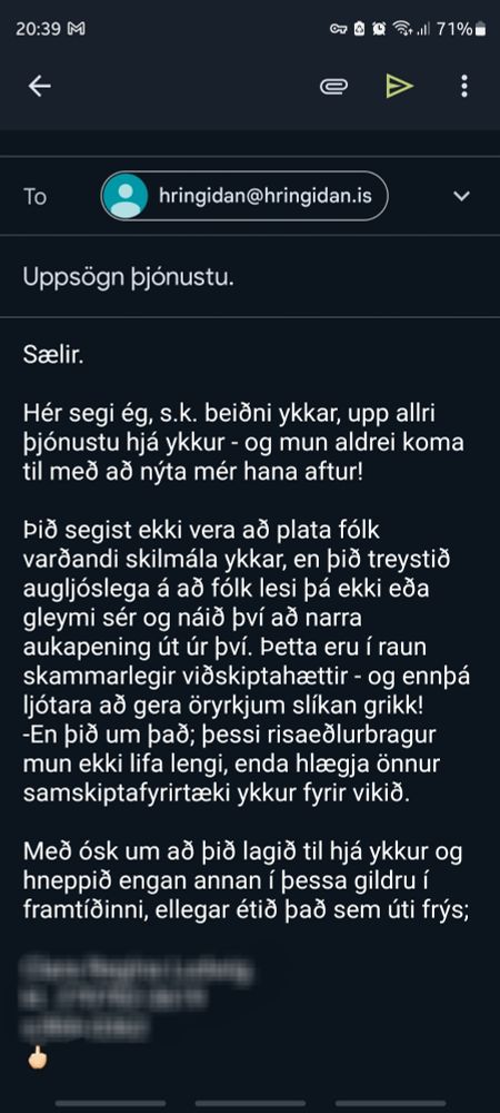 Mynd af tölvupósti til:
hringidan@hringidan.is

"Sælir.
Hér segi ég, s.k. beiðni ykkar, upp allri
þjónustu hjá ykkur -og mun aldrei koma
til með að nýta mér hana aftur!
Þið segist ekki vera að plata fólk
varðandi skilmála ykkar, en þið treystið
augljóslega á að fólk lesi þá ekki eða
gleymi sér og náið því að narra
aukapening út úr því. Þetta eru í raun
skammarlegir viðskiptahættir-og ennþá
ljótara að gera öryrkjum slíkan grikk!
-En þið um það; þessi risaeðlurbragur
mun ekki lifa lengi, enda hlægja önnur
samskiptafyrirtæki ykkur fyrir vikið.
Með ósk um að þið lagið til hjá ykkur og
hneppið engan annan í þessa gildru í
framtíðinni, ellegar étið það sem úti frýs;
Nafn
Kennitala
Símanúmer
Fokk-merkið"