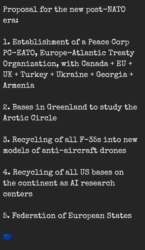Proposal for the new post-NATO era:

1. Establishment of a Peace Corp PC-EATO, Europe-Atlantic Treaty Organization, with Canada + EU + UK + Turkey + Ukraine + Georgia + Armenia

2. Bases in Greenland to study the Arctic Circle

3. Recycling of all F-35s into new models of anti-aircraft drones

4. Recycling of all US bases on the continent as AI research centers

5. Federation of European States