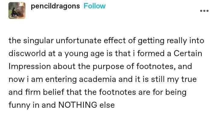 The singular unfortunate effect of getting really into Discworld at a young age is that I formed a Certain Impression about the purpose of footnotes, and now I'm entering academia and it is still my true and firm belief that the footnotes are for being funny and NOTHING else.