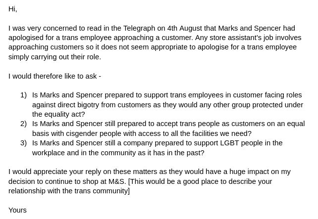 Hi,

I was very concerned to read in the Telegraph on 4th August that Marks and Spencer had apologised for a trans employee approaching a customer. Any store assistant’s job involves approaching customers so it does not seem appropriate to apologise for a trans employee simply carrying out their role. 

I would therefore like to ask - 

Is Marks and Spencer prepared to support trans employees in customer facing roles against direct bigotry from customers as they would any other group protected under the equality act?
Is Marks and Spencer still prepared to accept trans people as customers on an equal basis with cisgender people with access to all the facilities we need? 
Is Marks and Spencer still a company prepared to support LGBT people in the workplace and in the community as it has in the past?

I would appreciate your reply on these matters as they would have a huge impact on my decision to continue to shop at M&S. [This would be a good place to describe your relationship with the trans community]

Yours