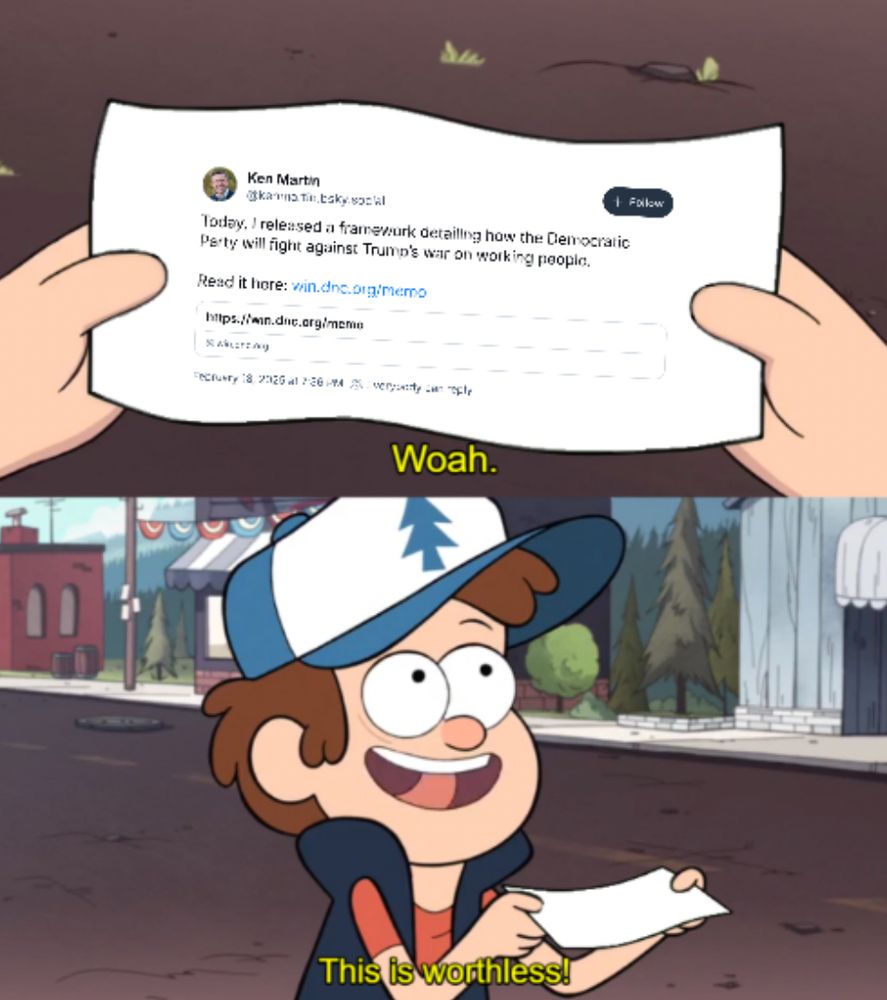 Frame 1: Close up of a piece of paper with Ken Martin's 'Today I released a framework detailing how the Democratic Party will fight against Trump's working people'" skeet.

Frame 2: Dipper Pines holding the piece of paper, saying "Woah. This is worthless!"