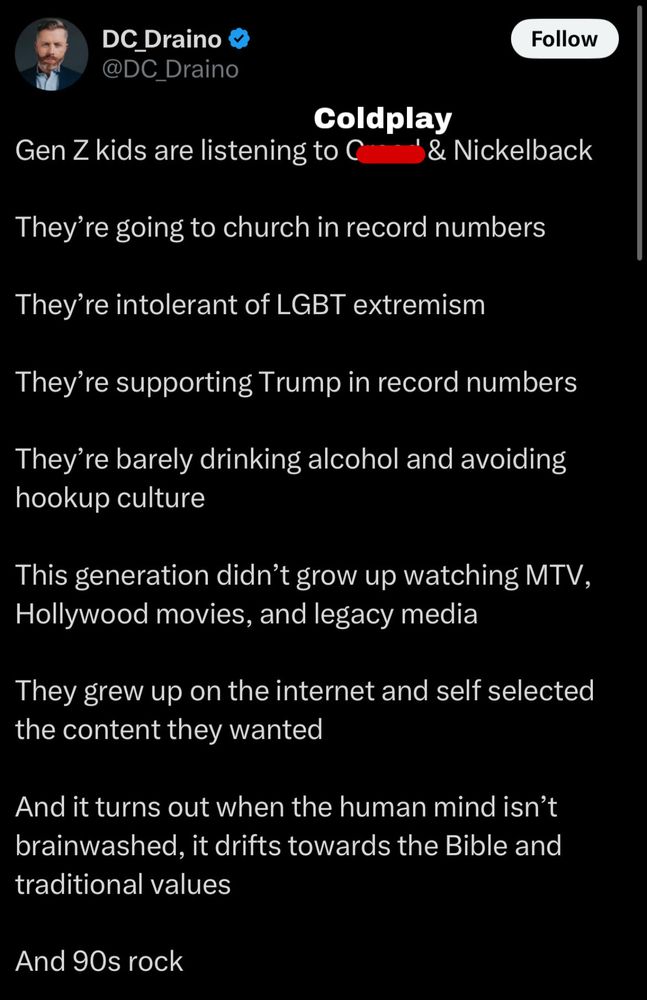A screenshot of a tweet by some guy called Draino, the text reads:

Gen Z kids are listening to Coldplay & Nickelback
They're going to church in record numbers
They're intolerant of LGBT extremism
They're supporting Trump in record numbers
They're barely drinking alcohol and avoiding hookup culture
This generation didn't grow up watching MTV, Hollywood movies, and legacy media
They grew up on the internet and self selected the content they wanted
And it turns out when the human mind isn't brainwashed, it drifts towards the Bible and traditional values
And 90s rock


Coldplay has been added to the screenshot and the original band name, Creed, has been crossed out.