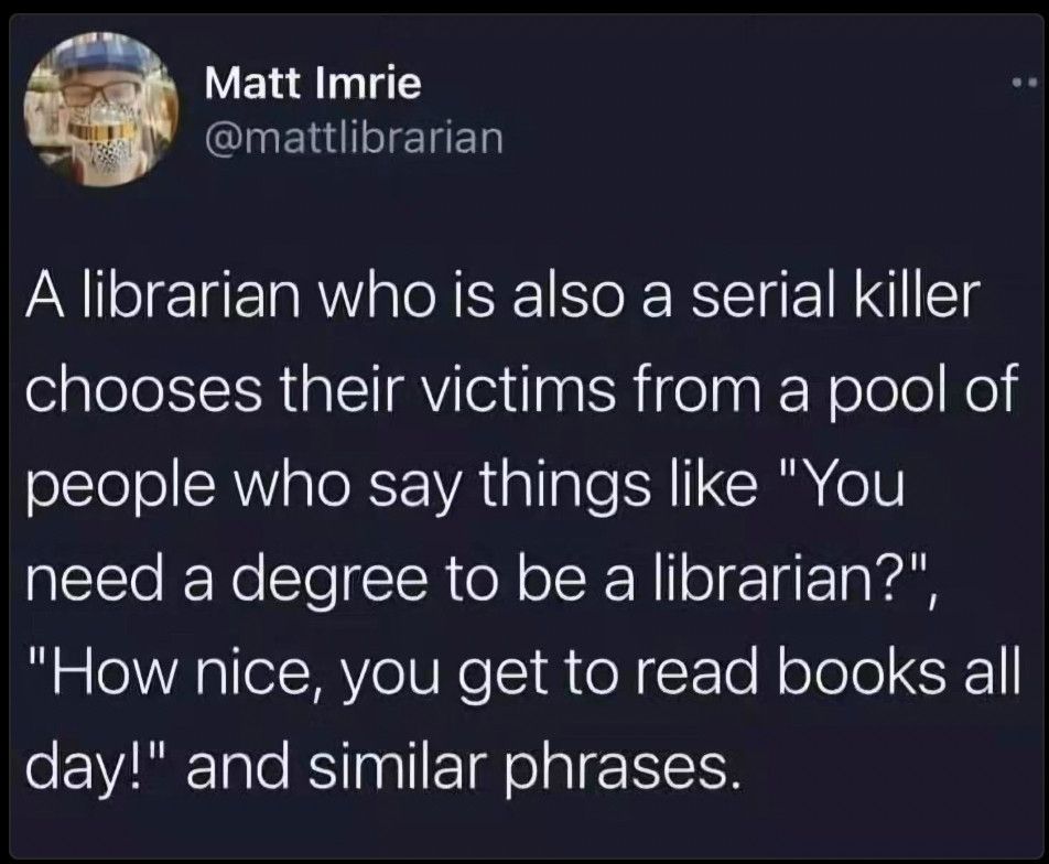 A librarian who is also a serial killer chooses their victims from a pool of people who say things like “You need a degree to be a librarian?”, “How nice, you get to read books all day!” and similar phrases.