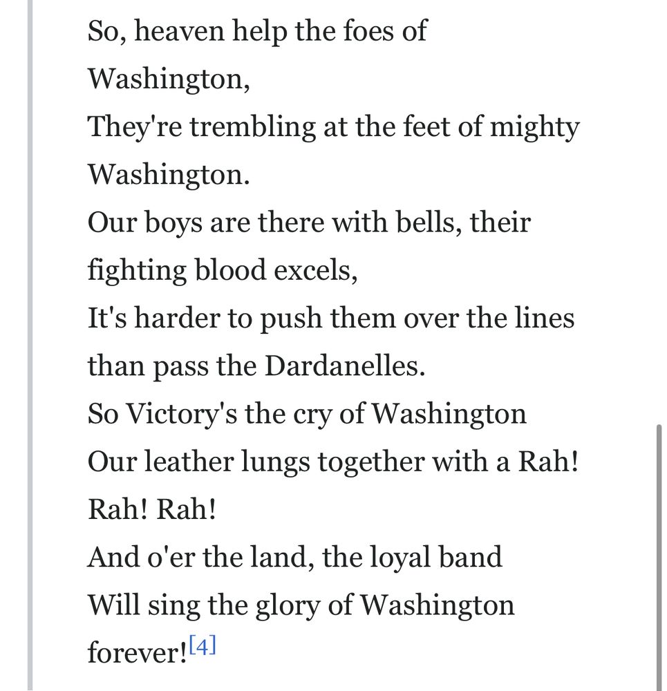 So, heaven help the foes of Washington,
They're trembling at the feet of mighty Washington.
Our boys are there with bells, their fighting blood excels,
It's harder to push them over the lines than pass the Dardanelles.
So Victory's the cry of Washington
Our leather lungs together with a Rah!
Rah! Rah!
And o'er the land, the loyal band Will sing the glory of Washington forever! 41