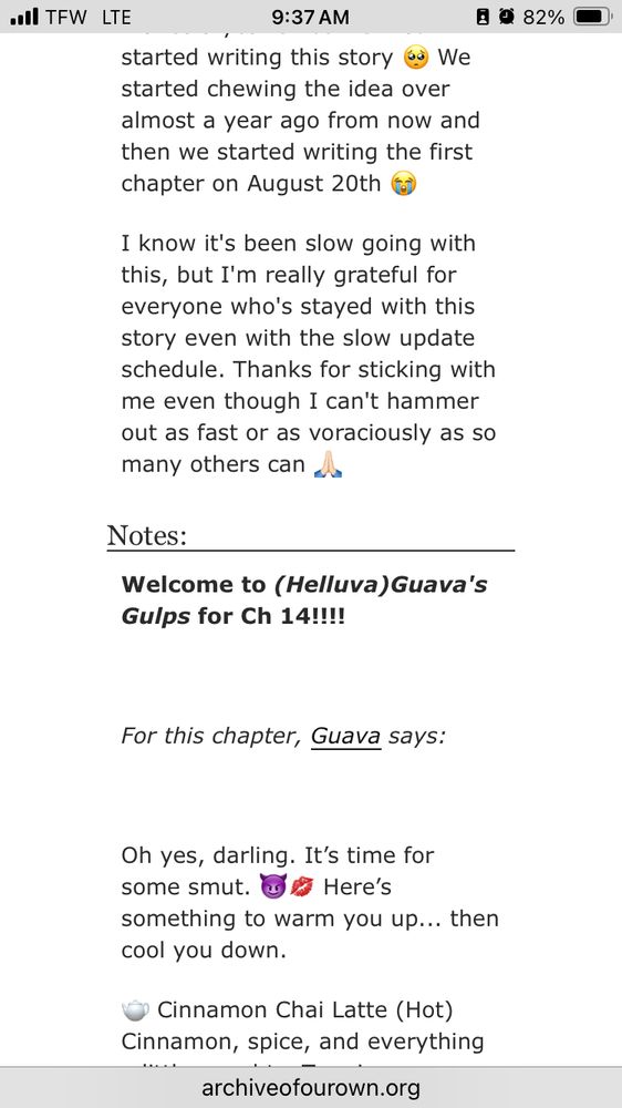 started writing this story eg We started chewing the idea over almost a year ago from now and then we started writing the first chapter on August 20th
目效82%
I know it's been slow going with this, but I'm really grateful for everyone who's stayed with this story even with the slow update schedule. Thanks for sticking with me even though I can't hammer out as fast or as voraciously as so
many others can la
Notes:
Welcome to (Helluva) Guava's
Gulps for Ch 14!!!!
For this chapter, Guava says:
Oh yes, darling. It's time for some smut. a Here's
something to warm you up... then cool you down.
• Cinnamon Chai Latte (Hot) |
Cinnamon, spice, and everything