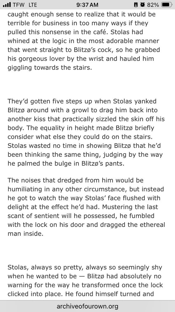 caught enough sense to realize that it would be terrible for business in too many ways if they pulled this nonsense in the café. Stolas had whined at the logic in the most adorable manner that went straight to Blitzo's cock, so he grabbed his gorgeous lover by the wrist and hauled him giggling towards the stairs.
They'd gotten five steps up when Stolas yanked Blitzo around with a growl to drag him back into another kiss that practically sizzled the skin off his body. The equality in height made Blitzo briefly consider what else they could do on the stairs.
Stolas wasted no time in showing Blitze that he'd been thinking the same thing, judging by the way he palmed the bulge in Blitzo's pants.
The noises that dredged from him would be humiliating in any other circumstance, but instead he got to watch the way Stolas face flushed with delight at the effect he'd had. Mustering the last scant of sentient will he possessed, he fumbled with the lock on his door and dragged the ethereal man inside.
Stolas, always so pretty, always so seemingly shy when he wanted to be — Blitzo had absolutely no warning for the way he transformed once the lock clicked into place. He found himself turned and