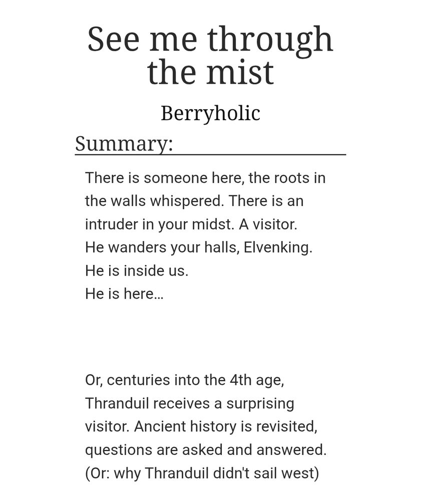 Screenshot of the summary portion of a fic on AO3:

Title: See me through the mist
Author:Berryholic
Summary:
There is someone here, the roots in the walls whispered. There is an intruder in your midst. A visitor.
He wanders your halls, Elvenking. He is inside us.
He is here…

 

Or, centuries into the 4th age, Thranduil receives a surprising visitor. Ancient history is revisited, questions are asked and answered.
(Or: why Thranduil didn't sail west)