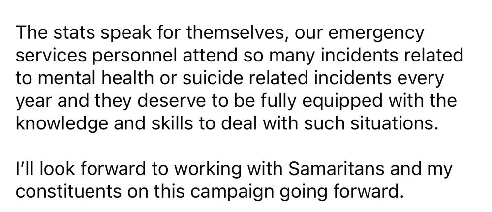The stats speak for themselves, our emergency services personnel attend so many incidents related to mental health or suicide related incidents every year and they deserve to be fully equipped with the knowledge and skills to deal with such situations.

I’ll look forward to working with Samaritans and my constituents on this campaign going forward.