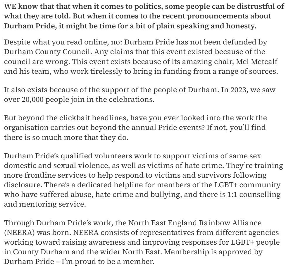 WE know that that when it comes to politics, some people can be distrustful of what they are told. But when it comes to the recent pronouncements about Durham Pride, it might be time for a bit of plain speaking and honesty.
Despite what you read online, no: Durham Pride has not been defunded by Durham County Council. Any claims that this event existed because of the council are wrong. This event exists because of its amazing chair, Mel Metcalf and his team, who work tirelessly to bring in funding from a range of sources.
It also exists because of the support of the people of Durham. In 2023, we saw over 20,000 people join in the celebrations.
But beyond the clickbait headlines, have you ever looked into the work the organisation carries out beyond the annual Pride events? If not, you'll find there is so much more that they do.
Durham Pride's qualified volunteers work to support victims of same sex domestic and sexual violence, as well as victims of hate crime. They're training more frontline services to help respond to victims and survivors following disclosure. There's a dedicated helpline for members of the LGBT+ community who have suffered abuse, hate crime and bullying, and there is 1:1 counselling and mentoring service.
Through Durham Pride's work, the North East England Rainbow Alliance (NEERA) was born. NEERA consists of representatives from different agencies working toward raising awareness and improving responses for LGBT+ people in County Durham and the wider North East. Membership is approved by Durham Pride - I'm proud to be a member.
