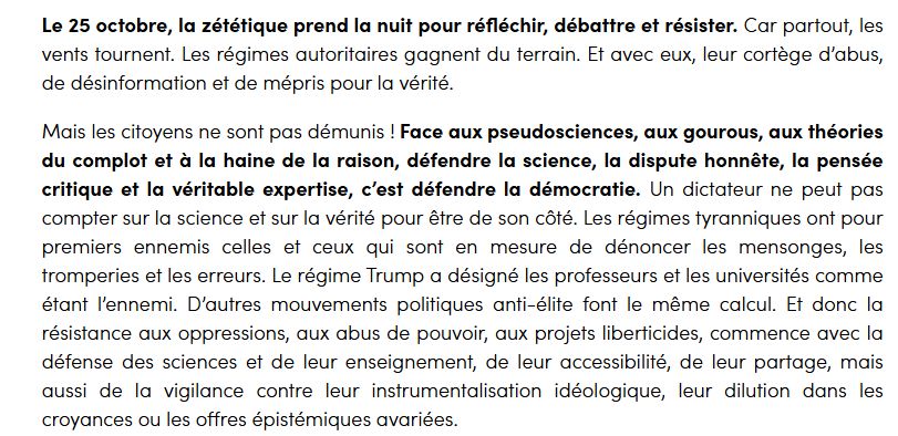 screen de la page de financement participatif de la nuit zététique 2025, par l'ASTEC, la Tronche en Biais et compagnie.

Le 25 octobre, la zététique prend la nuit pour réfléchir, débattre et résister. Car partout, les vents tournent. Les régimes autoritaires gagnent du terrain. Et avec eux, leur cortège d’abus, de désinformation et de mépris pour la vérité.

Mais les citoyens ne sont pas démunis ! Face aux pseudosciences, aux gourous, aux théories du complot et à la haine de la raison, défendre la science, la dispute honnête, la pensée critique et la véritable expertise, c’est défendre la démocratie. Un dictateur ne peut pas compter sur la science et sur la vérité pour être de son côté. Les régimes tyranniques ont pour premiers ennemis celles et ceux qui sont en mesure de dénoncer les mensonges, les tromperies et les erreurs. Le régime Trump a désigné les professeurs et les universités comme étant l’ennemi. D’autres mouvements politiques anti-élite font le même calcul. Et donc la résistance aux oppressions, aux abus de pouvoir, aux projets liberticides, commence avec la défense des sciences et de leur enseignement, de leur accessibilité, de leur partage, mais aussi de la vigilance contre leur instrumentalisation idéologique, leur dilution dans les croyances ou les offres épistémiques avariées.