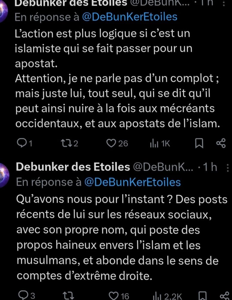 Debunker des Etoiles @ DeBunK... .1h En réponse à @ DeBunKerEtoiles L'action est plus logique si c'est un islamiste qui se fait passer pour un apostat. Attention, je ne parle pas d'un complot ; mais juste lui, tout seul, qui se dit qu'il peut ainsi nuire à la fois aux mécréants occidentaux, et aux apostats de l'islam. t22 1 26 lat 1K 
Debunker des Etoiles @ DeBunk... .1h En réponse à @ DeBunKerEtoiles Qu'avons nous pour I'instant ? Des posts récents de lui sur les réseaux sociaux avec son propre nom, qui poste des propos haineux envers l'islam et les musulmans, et abonde dans le sens de comptes d'extrême droite. 
3 
16 
1 2,2K 
O 
