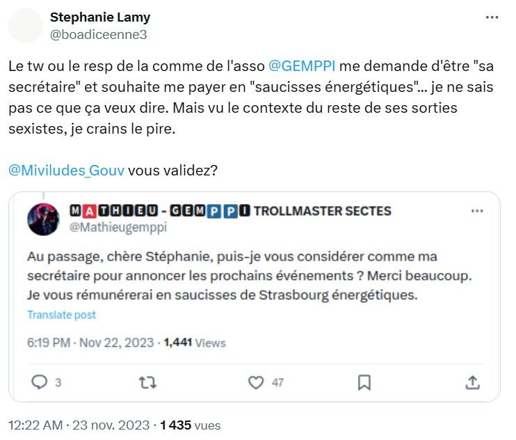screen X de novembre 2023:

Stephanie Lamy
@ boadiceenne3

Le tw ou le resp de la comme de l'asso @GEMPPI me demande d'être "sa
secrétaire" et souhaite me payer en "saucisses énergétiques" ... je ne sais
pas ce que ça veux dire. Mais vu le contexte du reste de ses sorties
sexistes, je crains le pire.

@ Miviludes Gouv vous validez?

A THIEU- GEMP P I TROLLMASTER SECTES
@ Mathieugemppi

Au passage, chère Stéphanie, puis-je vous considérer comme ma
secrétaire pour annoncer les prochains événements ? Merci beaucoup.
Je vous rémunérerai en saucisses de Strasbourg énergétiques.
Translate post

6:19 PM . Nov 22, 2023 . 1,441 Views

3

...

12:22 AM . 23 nov. 2023 .