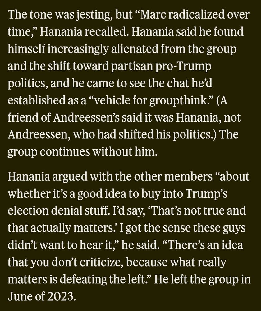 The tone was jesting, but "Marc radicalized over time, Hanania recalled. Hanania said he found himself increasingly alienated from the group and the shift toward partisan pro-Trump politics, and he came to see the chat he'd established as a "vehicle for groupthink." (A friend of Andreessen's said it was Hanania, not Andreessen, who had shifted his politics.) The group continues without him. 
Hanania argued with the other members "about whether it's a good idea to buy into Trump's election denial stuff. I'd say, That's not true and that actually matters.' I got the sense these guys didn't want to hear it," he said. "There's an idea that you don't criticize, because what really matters is defeating the left." He left the group in June of 2023. 
