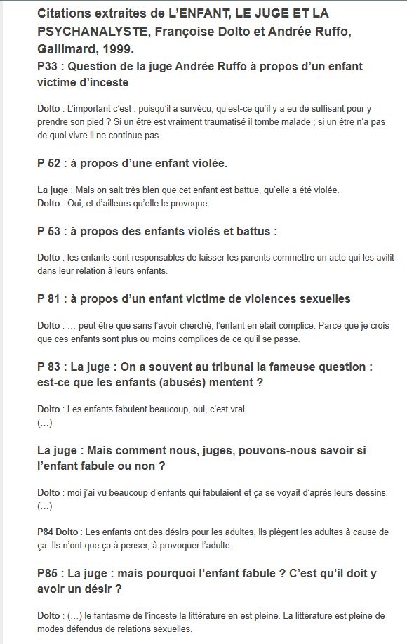 Citations extraites de L’ENFANT, LE JUGE ET LA PSYCHANALYSTE, Françoise Dolto et Andrée Ruffo, Gallimard, 1999.
P33 : Question de la juge Andrée Ruffo à propos d’un enfant victime d’inceste
Dolto : L’important c’est : puisqu’il a survécu, qu’est-ce qu’il y a eu de suffisant pour y prendre son pied ? Si un être est vraiment traumatisé il tombe malade ; si un être n’a pas de quoi vivre il ne continue pas.

P 52 : à propos d’une enfant violée.
La juge : Mais on sait très bien que cet enfant est battue, qu’elle a été violée.
Dolto : Oui, et d’ailleurs qu’elle le provoque.

P 53 : à propos des enfants violés et battus :
Dolto : les enfants sont responsables de laisser les parents commettre un acte qui les avilit dans leur relation à leurs enfants.

P 81 : à propos d’un enfant victime de violences sexuelles
Dolto : … peut être que sans l’avoir cherché, l’enfant en était complice. Parce que je crois que ces enfants sont plus ou moins complices de ce qu’il se passe.

P 83 : La juge : On a souvent au tribunal la fameuse question : est-ce que les enfants (abusés) mentent ?
Dolto : Les enfants fabulent beaucoup, oui, c’est vrai.
(…)

La juge : Mais comment nous, juges, pouvons-nous savoir si l’enfant fabule ou non ?
Dolto : moi j’ai vu beaucoup d’enfants qui fabulaient et ça se voyait d’après leurs dessins.
(…)

P84 Dolto : Les enfants ont des désirs pour les adultes, ils piègent les adultes à cause de ça. Ils n’ont que ça à penser, à provoquer l’adulte.

P85 : La juge : mais pourquoi l’enfant fabule ? C’est qu’il doit y avoir un désir ?
Dolto : (…) le fantasme de l’inceste la littérature en est pleine. La littérature est pleine de modes défendus de relations sexuelles.