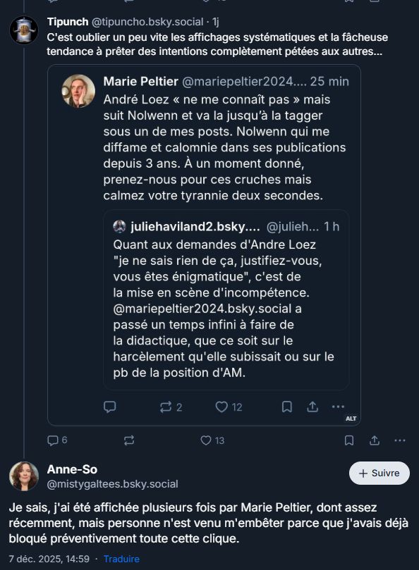screen montrant tipunch qui screene Marie Peltier et Julie Haviland parlant de Loez:

Tipunch @tipuncho.bsky.social . 1j
C'est oublier un peu vite les affichages systématiques et la fâcheuse tendance à prêter des intentions complètement pétées aux autres...
Marie Peltier @mariepeltier2024.... 25 min
André Loez << ne me connaît pas » mais suit Nolwenn et va la jusqu'à la tagger sous un de mes posts. Nolwenn qui me diffame et calomnie dans ses publications depuis 3 ans. À un moment donné, prenez-nous pour ces cruches mais calmez votre tyrannie deux secondes.
juliehaviland2.bsky.... @julieh... 1 h Quant aux demandes d'Andre Loez "je ne sais rien de ça, justifiez-vous, vous êtes énigmatique", c'est de la mise en scène d'incompétence. @mariepeltier2024.bsky.social a passé un temps infini à faire de la didactique, que ce soit sur le harcèlement qu'elle subissait ou sur le pb de la position d'AM.
2
12
13
ALT
Anne-So
@mistygaltees.bsky.social
+ Suivre
Je sais, j'ai été affichée plusieurs fois par Marie Peltier, dont assez récemment, mais personne n'est venu m'embêter parce que j'avais déjà bloqué préventivement toute cette clique.