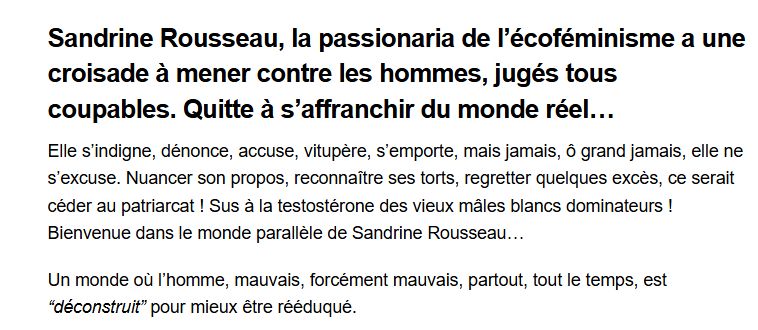 début de l'article de Rolling Stone "Sandrine Rousseau: La vengeresse démasquée (Renaud Levy)
Sandrine Rousseau, la passionaria de l’écoféminisme a une croisade à mener contre les hommes, jugés tous coupables. Quitte à s’affranchir du monde réel…
Elle s’indigne, dénonce, accuse, vitupère, s’emporte, mais jamais, ô grand jamais, elle ne s’excuse. Nuancer son propos, reconnaître ses torts, regretter quelques excès, ce serait céder au patriarcat ! Sus à la testostérone des vieux mâles blancs dominateurs ! Bienvenue dans le monde parallèle de Sandrine Rousseau…

Un monde où l’homme, mauvais, forcément mauvais, partout, tout le temps, est “déconstruit” pour mieux être rééduqué.

