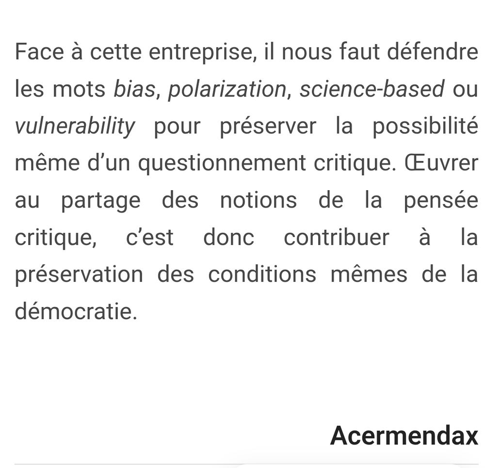 Extrait de l'article sur "contre la grande purge lexicale" de mendax

Face à cette entreprise, il nous faut défendre
les mots bias, polarization, science-based ou
vulnerability pour préserver la possibilité
même d'un questionnement critique. Œuvrer
au partage des notions de la pensée
critique, c'est donc
contribuer à la

préservation des conditions mêmes de la

démocratie.

Acermendax

