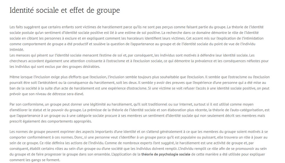 Identité sociale et effet de groupe
Les faits suggèrent que certains enfants sont victimes de harcèlement parce qu’ils ne sont pas perçus comme faisant partie du groupe. La théorie de l’identité sociale postule qu’un sentiment d’identité sociale positive est lié à une estime de soi positive. La recherche dans ce domaine démontre le rôle de l’identité sociale en ciblant les personnes à exclure et en expliquant comment les harceleurs identifient leurs victimes. Cet accent mis sur l’explication de l’intimidation comme comportement de groupe a été productif et soulève la question de l’appartenance au groupe et de l’identité sociale du point de vue de l’individu intimidé.
Les menaces qui pèsent sur l’identité sociale menacent l’estime de soi et, par conséquent, les individus sont motivés à défendre leur identité sociale. Les chercheurs accordent également une attention croissante à l’ostracisme et à l’exclusion sociale, ce qui démontre la prévalence et les conséquences néfastes pour les individus qui sont exclus par des groupes désirables.
Même lorsque l’inclusion exige plus d’efforts que l’exclusion, l’inclusion semble toujours plus souhaitable que l’exclusion. Il semble que l’ostracisme ou l’exclusion pourrait être soit l’antécédent ou la conséquence du harcèlement, soit les deux. Il semble y avoir des preuves que l’expérience d’une personne qui a été mise au ban de la société à la suite d’un acte de harcèlement est une expérience d’ostracisme. Si une victime se voit refuser l’accès à une identité sociale positive, on peut prévoir que son niveau de détresse sera élevé.