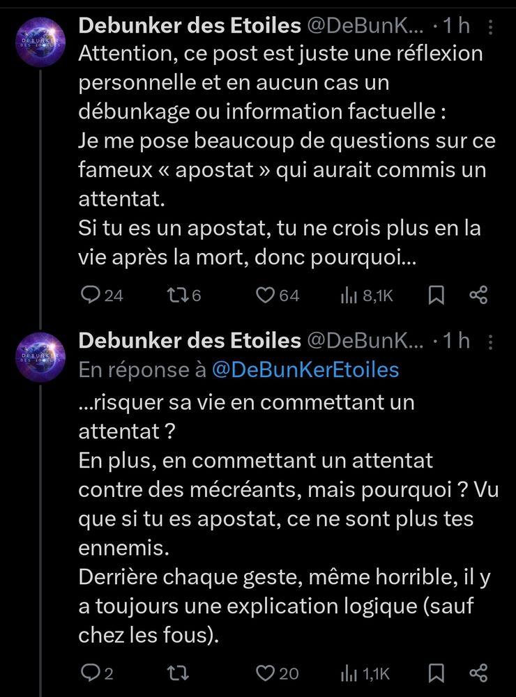 D 
Debunker des Etoiles @ DeBunk...:1h : Attention, ce post est juste une réflexion personnelle et en aucun cas un débunkage ou information factuelle Je me pose beaucoup de questions sur ce fameux < apostat > qui aurait commis un attentat. Si tu es un apostat, tu ne crois plus en la vie après la mort, donc pourquoi.. 24 2 6 64 1l 8,1K O 
Debunker des Etoiles @ DeBunk... .1h En réponse à @ DeBunKerEtoiles ...risquer sa vie en commettant un attentat ? En plus, en commettant un attentat contre des mécréants, mais pourquoi ? Vu que si tu es apostat, ce ne sont plus tes ennemis. Derrière chaque geste, même horrible, il y a toujours une explication logique (sauf chez les fous). 
2 
20 
1, 1,1K 
0,° 
