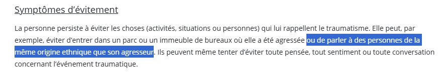 Symptômes d’évitement
La personne persiste à éviter les choses (activités, situations ou personnes) qui lui rappellent le traumatisme. Elle peut, par exemple, éviter d’entrer dans un parc ou un immeuble de bureaux où elle a été agressée ou de parler à des personnes de la même origine ethnique que son agresseur. Ils peuvent même tenter d’éviter toute pensée, tout sentiment ou toute conversation concernant l’événement traumatique.