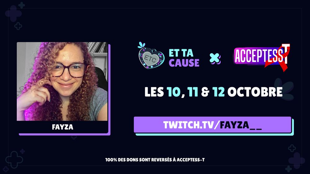 Annonce de ma participation a l'événement caritatif en ligne Et Ta Cause 2025 sur Twitch, dont les fonds seront reversés a Acceptess-T. L'évènement aura lieu du 10 au 12 octobre sur la chaîne de Et Ta Cause, la mienne twitch.tv/fayza__ et celles de beaucoup d'autres streamereuses