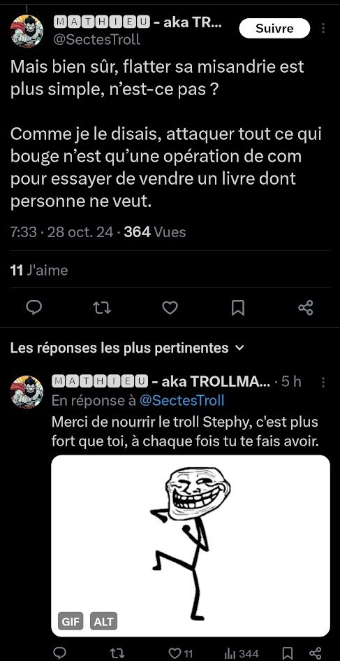 MATHIEU - aka TR ...
@ SectesTroll

Mais bien sûr, flatter sa misandrie est
plus simple, n'est-ce pas ?

Comme je le disais, attaquer tout ce qui
bouge n'est qu'une operation de com
pour essayer de vendre un livre dont
personne ne veut.

7:33 . 28 oct. 24 . 364 Vues

11 J'aime

MATHIEU - aka TROLLMA ... . 5 h
En réponse à @SectesTroll
Merci de nourrir le troll Stephy, c'est plus
fort que toi, à chaque fois tu te fais avoir.

(gif de troll en train de danser)