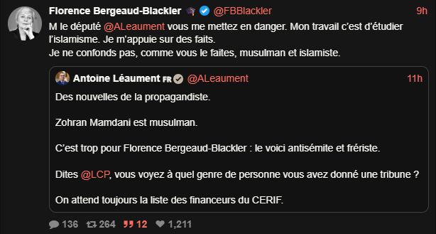 Screen Xcancel:

Florence Bergeaud-Blackler

M le député 
@ ALeaument
 vous me mettez en danger. Mon travail c’est d’étudier l’islamisme. Je m’appuie sur des faits.
Je ne confonds pas, comme vous le faites, musulman et islamiste.
Citation
Antoine Léaument 🇫🇷
@ ALeaument
·
11h
Des nouvelles de la propagandiste.

Zohran Mamdani est musulman.

C’est trop pour Florence Bergeaud-Blackler : le voici antisémite et frériste.
Dites @ LCP, vous voyez à quel genre de personne vous avez donné une tribune?
On attend toujours la liste des financeurs du CERIF.